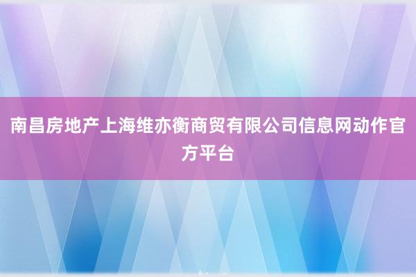 南昌房地产上海维亦衡商贸有限公司信息网动作官方平台